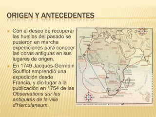ORIGEN Y ANTECEDENTES
   Con el deseo de recuperar
    las huellas del pasado se
    pusieron en marcha
    expediciones para conocer
    las obras antiguas en sus
    lugares de origen.
   En 1749 Jacques-Germain
    Soufflot emprendió una
    expedición desde
    Francia, y dio lugar a la
    publicación en 1754 de las
    Observations sur les
    antiquités de la ville
    d'Herculaneum.
 