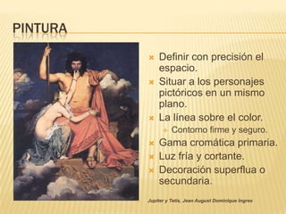 PINTURA
                 Definir con precisión el
                  espacio.
                 Situar a los personajes
                  pictóricos en un mismo
                  plano.
                 La línea sobre el color.
                       Contorno firme y seguro.
                 Gama cromática primaria.
                 Luz fría y cortante.
                 Decoración superflua o
                  secundaria.
             Jupiter y Tetis, Jean August Dominique Ingres
 