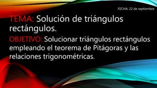 TEMA: Solución de triángulos
rectángulos.
FECHA: 22 de septiembre
OBJETIVO: Solucionar triángulos rectángulos
empleando el teorema de Pitágoras y las
relaciones trigonométricas.
 