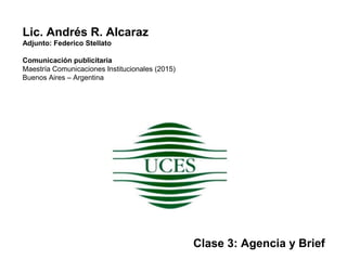 Lic. Andrés R. Alcaraz
Adjunto: Federico Stellato
Comunicación publicitaria
Maestría Comunicaciones Institucionales (2015)
Buenos Aires – Argentina
Clase 3: Agencia y Brief
 