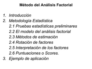 Método del Análisis Factorial
1. Introducción
2. Metodología Estadística
2.1 Pruebas estadísticas preliminares
2.2 El modelo del análisis factorial
2.3 Métodos de estimación
2.4 Rotación de factores
2.5 Interpretación de los factores
2.6 Puntuaciones o Scores.
3. Ejemplo de aplicación
 