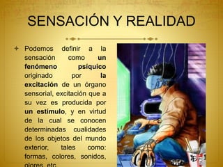 SENSACIÓN Y REALIDAD
 Podemos definir a la
sensación como un
fenómeno psíquico
originado por la
excitación de un órgano
sensorial, excitación que a
su vez es producida por
un estímulo, y en virtud
de la cual se conocen
determinadas cualidades
de los objetos del mundo
exterior, tales como:
formas, colores, sonidos,
 