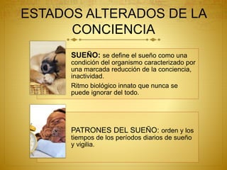 ESTADOS ALTERADOS DE LA
CONCIENCIA
SUEÑO: se define el sueño como una
condición del organismo caracterizado por
una marcada reducción de la conciencia,
inactividad.
Ritmo biológico innato que nunca se
puede ignorar del todo.
PATRONES DEL SUEÑO: orden y los
tiempos de los períodos diarios de sueño
y vigilia.
 