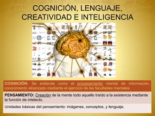 COGNICIÓN, LENGUAJE,
CREATIVIDAD E INTELIGENCIA
COGNICIÓN: Se entiende como el procesamiento mental de información,
conocimiento alcanzado mediante el ejercicio de las facultades mentales.
PENSAMIENTO: Creación de la mente todo aquello traído a la existencia mediante
la función de intelecto.
Unidades básicas del pensamiento: imágenes, conceptos, y lenguaje.
 
