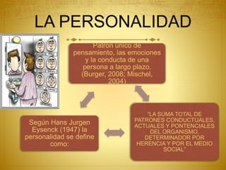 LA PERSONALIDAD
Patrón único de
pensamiento, las emociones
y la conducta de una
persona a largo plazo.
(Burger, 2008; Mischel,
2004)
“LA SUMA TOTAL DE
PATRONES CONDUCTUALES,
ACTUALES Y PONTENCIALES
DEL ORGANISMO,
DETERMINADOR POR
HERENCIA Y POR EL MEDIO
SOCIAL”
Según Hans Jurgen
Eysenck (1947) la
personalidad se define
como:
 