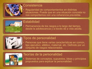 Consistencia
• Regularidad de comportamientos en distintas
situaciones. Puede que en una situación concreta no
nos comportemos con una coherencia previsible.
Estabilidad
• Permanencia de los rasgos a lo largo del tiempo,
desde la adolescencia y a través de a vida adulta.
Tipos de personalidad
• Personas que tiene varias características en común,
tipo ejecutivo, atlético, maternal, etc. Definido por un
conjunto de rasgos relacionados.
Teorías de la personalidad
• Sistemas de conceptos, supuestos, ideas y principios
propuestos para explicar la personalidad.
 