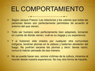 EL COMPORTAMIENTO
 Según Jacque Fresco: Las relaciones y los valores que todas las
personas tienen son perfectamente permitidas de acuerdo al
entorno del que vienen.
 Todo ser humano está perfectamente bien adaptado, tomando
en cuenta de dónde vienen, cuál es su bagaje y su experiencia.
 Y si hubieran sido criados por cualquier otra comunidad
indígena, tendrían plumas en la cabeza y bailarían alrededor del
fuego. No podrían sacarse las plumas y decir: tienes razón,
nunca lo habían pensado de esa manera.
 No se puede hacer eso, somos víctimas de la cultura, miramos el
mundo desde nuestra experiencia. No hay otra forma de hacerlo.
 