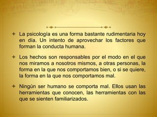  La psicología es una forma bastante rudimentaria hoy
en día. Un intento de aprovechar los factores que
forman la conducta humana.
 Los hechos son responsables por el modo en el que
nos miramos a nosotros mismos, a otras personas, la
forma en la que nos comportamos bien, o si se quiere,
la forma en la que nos comportamos mal.
 Ningún ser humano se comporta mal. Ellos usan las
herramientas que conocen, las herramientas con las
que se sienten familiarizados.
 