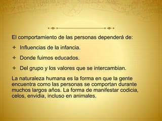 El comportamiento de las personas dependerá de:
 Influencias de la infancia.
 Donde fuimos educados.
 Del grupo y los valores que se intercambian.
La naturaleza humana es la forma en que la gente
encuentra como las personas se comportan durante
muchos largos años. La forma de manifestar codicia,
celos, envidia, incluso en animales.
 