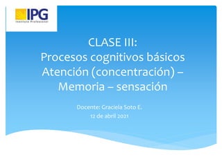 CLASE III:
Procesos cognitivos básicos
Atención (concentración) –
Memoria – sensación
Docente: Graciela Soto E.
12 de abril 2021
 