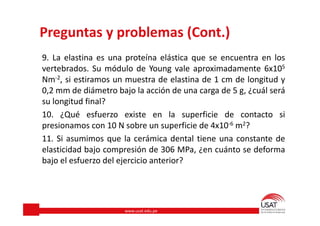 www.usat.edu.pe
Preguntas y problemas (Cont.)
9. La elastina es una proteína elástica que se encuentra en los
vertebrados. Su módulo de Young vale aproximadamente 6x105
Nm-2, si estiramos un muestra de elastina de 1 cm de longitud y
0,2 mm de diámetro bajo la acción de una carga de 5 g, ¿cuál será
su longitud final?
10. ¿Qué esfuerzo existe en la superficie de contacto si
presionamos con 10 N sobre un superficie de 4x10-6 m2?
11. Si asumimos que la cerámica dental tiene una constante de
elasticidad bajo compresión de 306 MPa, ¿en cuánto se deforma
bajo el esfuerzo del ejercicio anterior?
 