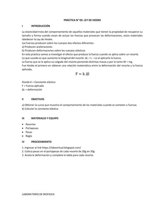 LABORATORIO DE BIOFISICA
PRÁCTICA N° 03: LEY DE HOOKE
I INTRODUCCIÓN
La elasticidad trata del comportamiento de aquellos materiales que tienen la propiedad de recuperar su
tamaño y forma cuando cesan de actuar las fuerzas que provocan las deformaciones, estos materiales
obedecen la Ley de Hooke.
Las fuerzas producen sobre los cuerpos dos efectos diferentes:
a) Producen aceleraciones
b) Producen deformaciones sobre los cuerpos elásticos
En esta práctica vamos a investigar el efecto que produce la fuerza cuando se aplica sobre un resorte.
Lo que sucede es que aumenta la longitud del resorte: ΔL = L – Lo al aplicarle la fuerza.
La fuerza que se le aplica va colgada del resorte poniendo distintas masas y por la tanto W = mg.
Fue Hooke el primero en obtener una relación matemática entre la deformación del resorte y la fuerza
aplicada,
F = k Δl
Donde K = Constante elástica
F = Fuerza aplicada
ΔL = deformación
II OBJETIVOS
a) Obtener la curva que muestra el comportamiento de los materiales cuando se someten a fuerzas
b) Calcular la constante elástica
III MATERIALES Y EQUIPO
 Resortes
 Portapesas
 Pesas
 Regla
IV PROCEDIMIENTO
1. Ingresar al link https://labovirtual.blogspot.com/
2. Coloca pesas en el portapesas de cada resorte de 20g en 20g
3. Anota la deformación y completa la tabla para cada resorte.
 