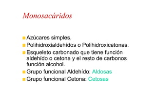 Monosacáridos

 Azúcares simples.
 Polihidroxialdehídos o Polihidroxicetonas.
 Esqueleto carbonado que tiene función
 aldehído o cetona y el resto de carbonos
 función alcohol.
 Grupo funcional Aldehído: Aldosas
 Grupo funcional Cetona: Cetosas
 