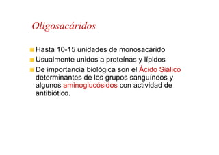 Oligosacáridos

Hasta 10-15 unidades de monosacárido
Usualmente unidos a proteínas y lípidos
De importancia biológica son el Ácido Siálico
determinantes de los grupos sanguíneos y
algunos aminoglucósidos con actividad de
antibiótico.
 