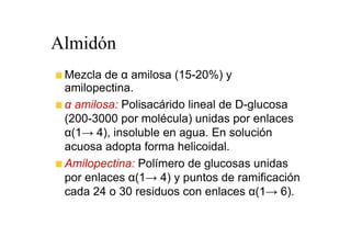 Almidón
 Mezcla de α amilosa (15-20%) y
 amilopectina.
 α amilosa: Polisacárido lineal de D-glucosa
 (200-3000 por molécula) unidas por enlaces
 α(1→ 4), insoluble en agua. En solución
 acuosa adopta forma helicoidal.
 Amilopectina: Polímero de glucosas unidas
 por enlaces α(1→ 4) y puntos de ramificación
 cada 24 o 30 residuos con enlaces α(1→ 6).
 