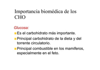 Importancia biomédica de los
CHO
Glucosa:
 Es el carbohidrato más importante.
 Principal carbohidrato de la dieta y del
 torrente circulatorio.
 Principal combustible en los mamíferos,
 especialmente en el feto.
 