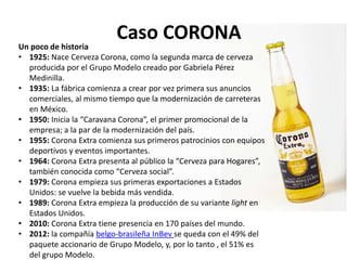 Caso CORONAUn poco de historia
• 1925: Nace Cerveza Corona, como la segunda marca de cerveza
producida por el Grupo Modelo creado por Gabriela Pérez
Medinilla.
• 1935: La fábrica comienza a crear por vez primera sus anuncios
comerciales, al mismo tiempo que la modernización de carreteras
en México.
• 1950: Inicia la “Caravana Corona”, el primer promocional de la
empresa; a la par de la modernización del país.
• 1955: Corona Extra comienza sus primeros patrocinios con equipos
deportivos y eventos importantes.
• 1964: Corona Extra presenta al público la “Cerveza para Hogares”,
también conocida como “Cerveza social”.
• 1979: Corona empieza sus primeras exportaciones a Estados
Unidos: se vuelve la bebida más vendida.
• 1989: Corona Extra empieza la producción de su variante light en
Estados Unidos.
• 2010: Corona Extra tiene presencia en 170 países del mundo.
• 2012: la compañía belgo-brasileña InBev se queda con el 49% del
paquete accionario de Grupo Modelo, y, por lo tanto , el 51% es
del grupo Modelo.
 