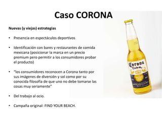 Caso CORONA
Nuevas (y viejas) estrategias
• Presencia en espectáculos deportivos
• Identificación con bares y restaurantes de comida
mexicana (posicionar la marca en un precio
premium pero permitir a los consumidores probar
el producto)
• “los consumidores reconocen a Corona tanto por
sus imágenes de diversión y sol como por su
conocida filosofía de que uno no debe tomarse las
cosas muy seriamente”
• Del trabajo al ocio.
• Campaña original: FIND YOUR BEACH.
 