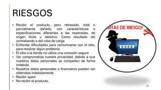 RIESGOS
10
• Recibir el producto, pero retrasado, total o
parcialmente dañado, con características o
especificaciones diferentes a las esperadas, de
origen ilícito u delictivo. Como resultado del
contrabando o del robo de carga
• Enfrentar dificultades para comunicarse con el sitio,
para resolver algún problema.
• El sitio o la tienda no utiliza una conexión segura
• Ver comprometida nuestra privacidad, debido a que
nuestros datos personales se comparten de forma
indebida.
• Nuestros datos personales o financieros pueden ser
obtenidos indebidamente
• Recibir spam.
• No recibir el producto.
 