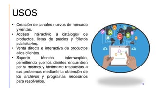 USOS
11
• Creación de canales nuevos de mercado
y ventas.
• Acceso interactivo a catálogos de
productos, listas de precios y folletos
publicitarios.
• Venta directa e interactiva de productos
a los clientes.
• Soporte técnico interrumpido,
permitiendo que los clientes encuentren
por sí mismos y fácilmente respuestas a
sus problemas mediante la obtención de
los archivos y programas necesarios
para resolverlos.
 