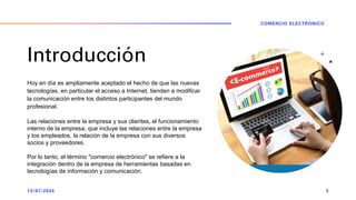 Introducción
Hoy en día es ampliamente aceptado el hecho de que las nuevas
tecnologías, en particular el acceso a Internet, tienden a modificar
la comunicación entre los distintos participantes del mundo
profesional.
Las relaciones entre la empresa y sus clientes, el funcionamiento
interno de la empresa, que incluye las relaciones entre la empresa
y los empleados, la relación de la empresa con sus diversos
socios y proveedores.
Por lo tanto, el término "comercio electrónico" se refiere a la
integración dentro de la empresa de herramientas basadas en
tecnologías de información y comunicación.
13/01/2024
COMERCIO ELECTRONICO
3
 