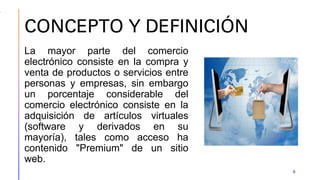 CONCEPTO Y DEFINICIÓN
5
La mayor parte del comercio
electrónico consiste en la compra y
venta de productos o servicios entre
personas y empresas, sin embargo
un porcentaje considerable del
comercio electrónico consiste en la
adquisición de artículos virtuales
(software y derivados en su
mayoría), tales como acceso ha
contenido "Premium" de un sitio
web.
 