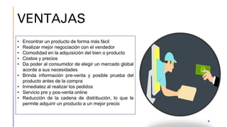 VENTAJAS
8
• Encontrar un producto de forma más fácil
• Realizar mejor negociación con el vendedor
• Comodidad en la adquisición del bien o producto
• Costos y precios
• Da poder al consumidor de elegir un mercado global
acorde a sus necesidades
• Brinda información pre-venta y posible prueba del
producto antes de la compra
• Inmediatez al realizar los pedidos
• Servicio pre y pos-venta online
• Reducción de la cadena de distribución, lo que le
permite adquirir un producto a un mejor precio
 