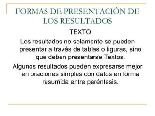 FORMAS DE PRESENTACIÓN DE LOS RESULTADOS TEXTO Los resultados no solamente se pueden presentar a través de tablas o figuras, sino que deben presentarse Textos. Algunos resultados pueden expresarse mejor en oraciones simples con datos en forma resumida entre paréntesis. 