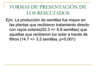 FORMAS DE PRESENTACIÓN DE LOS RESULTADOS Ejm. La producción de semillas fue mayor en las plantas que recibieron tratamiento directo con rayos solares(52.3 +/- 6.8 semillas) que aquellas que recibieron luz solar a través de filtros (14.7 +/- 3.2 semillas, p<0.001)  