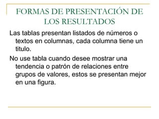 FORMAS DE PRESENTACIÓN DE LOS RESULTADOS Las tablas presentan listados de números o textos en columnas, cada columna tiene un titulo. No use tabla cuando desee mostrar una tendencia o patrón de relaciones entre grupos de valores, estos se presentan mejor en una figura.  