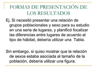 FORMAS DE PRESENTACIÓN DE LOS RESULTADOS Ej. Si necesitó presentar una relación de grupos poblacionales y sexo para su estudio en una seria de lugares, y planificó focalizar las diferencias entre lugares de acuerdo al tipo de hábitat, debería utilizar una  Tabla. Sin embargo, si quiso mostrar que la relación de sexos estaba asociada al tamaño de la población, debería utilizar una figura. 