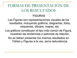 FORMAS DE PRESENTACIÓN DE LOS RESULTADOS FIGURAS Las Figuras son representaciones visuales de los resultados, incluyendo gráficos, diagramas, fotos, esquemas, dibujos, mapas, etc. Los gráficos constituyen el tipo más común de Figura, muestran las tendencias o patrones de relación. No se deben presentar los mismos resultados en Tablas y Figuras a la vez, sería redundancia. 