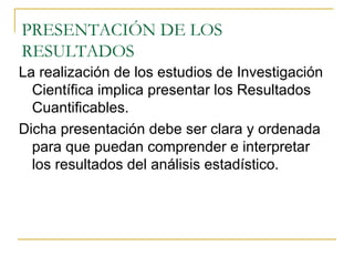 PRESENTACIÓN DE LOS RESULTADOS La realización de los estudios de Investigación Científica implica presentar los Resultados Cuantificables. Dicha presentación debe ser clara y ordenada para que puedan comprender e interpretar los resultados del análisis estadístico. 