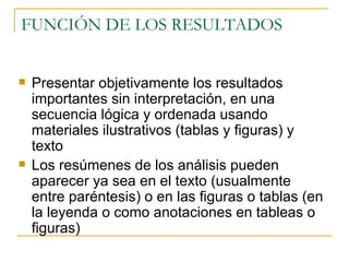 FUNCIÓN DE LOS RESULTADOS  Presentar objetivamente los resultados importantes sin interpretación, en una secuencia lógica y ordenada usando materiales ilustrativos (tablas y figuras) y texto Los resúmenes de los análisis pueden aparecer ya sea en el texto (usualmente entre paréntesis) o en las figuras o tablas (en la leyenda o como anotaciones en tableas o figuras) 
