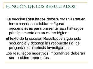 FUNCIÓN DE LOS RESULTADOS  La sección Resultados deberá organizarse en torno a series de tablas o figuras secuenciadas para presentar sus hallazgos principalmente en un orden lógico. El texto de la sección Resultados sigue esta secuencia y destaca las respuestas a las preguntas e hipótesis investigadas. Los resultados negativos importantes deberán ser tambien reportados.  