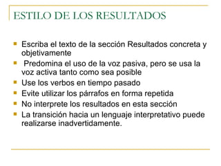 ESTILO DE LOS RESULTADOS  Escriba el texto de la sección Resultados concreta y objetivamente Predomina el uso de la voz pasiva, pero se usa la voz activa tanto como sea posible Use los verbos en tiempo pasado Evite utilizar los párrafos en forma repetida No interprete los resultados en esta sección La transición hacia un lenguaje interpretativo puede realizarse inadvertidamente. 