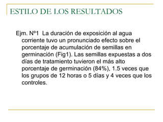 ESTILO DE LOS RESULTADOS  Ejm. Nº1  La duración de exposición al agua corriente tuvo un pronunciado efecto sobre el porcentaje de acumulación de semillas en germinación (Fig1). Las semillas expuestas a dos días de tratamiento tuvieron el más alto porcentaje de germinación (84%), 1.5 veces que los grupos de 12 horas o 5 días y 4 veces que los controles. 