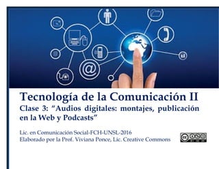 Tecnología de la Comunicación II
Clase 3: “Audios digitales: montajes, publicación
en la Web y Podcasts”
Lic. en Comunicación Social-FCH-UNSL-2016
Elaborado por la Prof. Viviana Ponce, Lic. Creative Commons
 