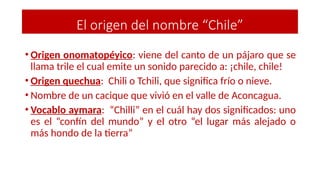 • Origen onomatopéyico: viene del canto de un pájaro que se
llama trile el cual emite un sonido parecido a: ¡chile, chile!
• Origen quechua: Chili o Tchili, que significa frío o nieve.
• Nombre de un cacique que vivió en el valle de Aconcagua.
• Vocablo aymara: “Chilli” en el cuál hay dos significados: uno
es el “confín del mundo” y el otro “el lugar más alejado o
más hondo de la tierra”
El origen del nombre “Chile”
 