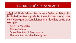 LA FUNDACIÓN DE SANTIAGO
•1541: el 12 de febrero funda en el Valle del Mapocho
la ciudad de Santiago de la Nueva Extremadura, pues
consideró que las condiciones eran ideales, como por
ejemplo:
• Agua (río Mapocho)
• Clima agradable
• Se podía obtener leña y madera
• Tierras aptas para el trabajo agrícola.
 