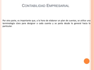Por otra parte, es importante que, a la hora de elaborar un plan de cuentas, se utilice una
terminología clara para designar a cada cuenta y se parta desde lo general hacia lo
particular.
CONTABILIDAD EMPRESARIAL
 