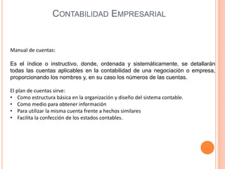 Manual de cuentas:
Es el índice o instructivo, donde, ordenada y sistemáticamente, se detallarán
todas las cuentas aplicables en la contabilidad de una negociación o empresa,
proporcionando los nombres y, en su caso los números de las cuentas.
El plan de cuentas sirve:
• Como estructura básica en la organización y diseño del sistema contable.
• Como medio para obtener información
• Para utilizar la misma cuenta frente a hechos similares
• Facilita la confección de los estados contables.
CONTABILIDAD EMPRESARIAL
 