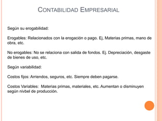 Según su erogabilidad:
Erogables: Relacionados con la erogación o pago. Ej, Materias primas, mano de
obra, etc.
No erogables: No se relaciona con salida de fondos. Ej. Depreciación, desgaste
de bienes de uso, etc.
Según variabilidad:
Costos fijos: Arriendos, seguros, etc. Siempre deben pagarse.
Costos Variables: Materias primas, materiales, etc. Aumentan o disminuyen
según nivbel de producción.
CONTABILIDAD EMPRESARIAL
 