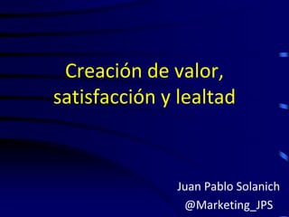 Creación de valor,
satisfacción y lealtad



              Juan Pablo Solanich
               @Marketing_JPS
 