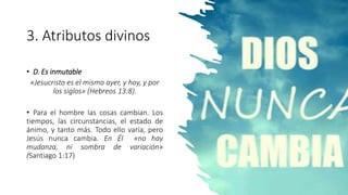 3. Atributos divinos
• D. Es inmutable
«Jesucristo es el mismo ayer, y hoy, y por
los siglos» (Hebreos 13:8).
• Para el hombre las cosas cambian. Los
tiempos, las circunstancias, el estado de
ánimo, y tanto más. Todo ello varía, pero
Jesús nunca cambia. En Él «no hay
mudanza, ni sombra de variación»
(Santiago 1:17)
 