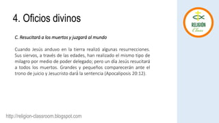 http://religion-classroom.blogspot.com
C. Resucitará a los muertos y juzgará al mundo
Cuando Jesús anduvo en la tierra realizó algunas resurrecciones.
Sus siervos, a través de las edades, han realizado el mismo tipo de
milagro por medio de poder delegado; pero un día Jesús resucitará
a todos los muertos. Grandes y pequeños comparecerán ante el
trono de juicio y Jesucristo dará́ la sentencia (Apocaliposis 20:12).
4. Oficios divinos
 