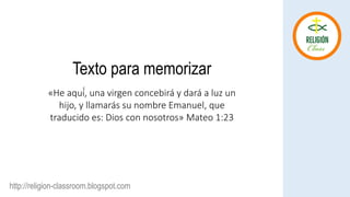 Texto para memorizar
http://religion-classroom.blogspot.com
«He aquí́, una virgen concebirá y dará a luz un
hijo, y llamarás su nombre Emanuel, que
traducido es: Dios con nosotros» Mateo 1:23
 