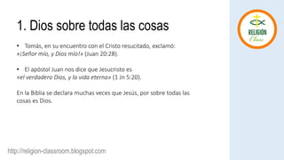 http://religion-classroom.blogspot.com
1. Dios sobre todas las cosas
• Tomás, en su encuentro con el Cristo resucitado, exclamó:
«¡Señor mío, y Dios mío!» (Juan 20:28).
• El apóstol Juan nos dice que Jesucristo es
«el verdadero Dios, y la vida eterna» (1 Jn 5:20).
En la Biblia se declara muchas veces que Jesús, por sobre todas las
cosas es Dios.
 