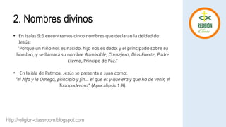 http://religion-classroom.blogspot.com
• En Isaías 9:6 encontramos cinco nombres que declaran la deidad de
Jesús:
“Porque un niño nos es nacido, hijo nos es dado, y el principado sobre su
hombro; y se llamará su nombre Admirable, Consejero, Dios Fuerte, Padre
Eterno, Príncipe de Paz.”
• En la isla de Patmos, Jesús se presenta a Juan como:
“el Alfa y la Omega, principio y fin... el que es y que era y que ha de venir, el
Todopoderoso” (Apocalipsis 1:8).
2. Nombres divinos
 