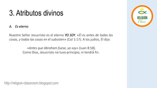 http://religion-classroom.blogspot.com
A. Es eterno
Nuestro Señor Jesucristo es el eterno YO SOY. «Él es antes de todas las
cosas, y todas las cosas en él subsisten» (Col 1:17). A los judíos, Él dijo:
«Antes que Abraham fuese, yo soy» (Juan 8:58).
Como Dios, Jesucristo no tuvo principio, ni tendrá́ fin.
3. Atributos divinos
 